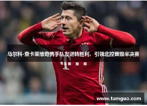 马尔科-查卡莱维奇携手队友逆转胜利，引领北控晋级半决赛